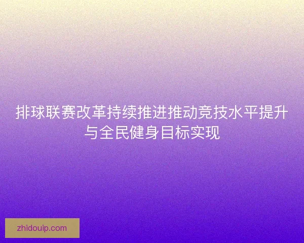排球联赛改革持续推进推动竞技水平提升与全民健身目标实现