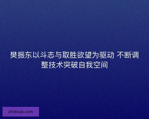 樊振东以斗志与取胜欲望为驱动 不断调整技术突破自我空间