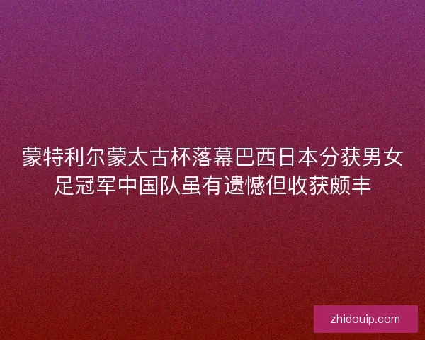 蒙特利尔蒙太古杯落幕巴西日本分获男女足冠军中国队虽有遗憾但收获颇丰