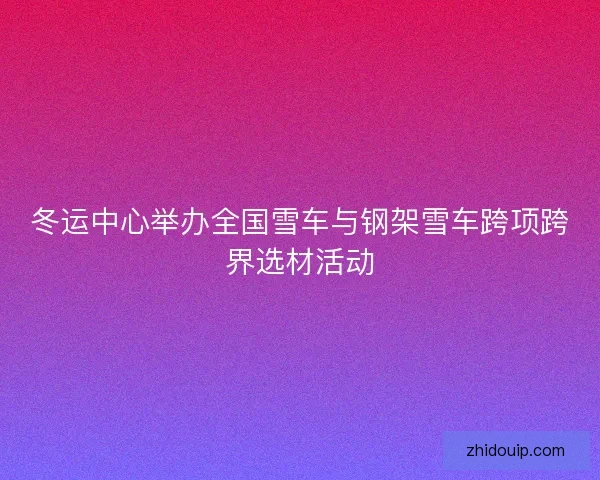 冬运中心举办全国雪车与钢架雪车跨项跨界选材活动 冬运中心举办全国雪车与钢架雪车跨项跨界选材活动