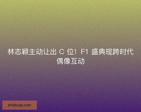 林志颖主动让出 C 位！F1 盛典现跨时代偶像互动