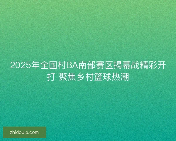 2025年全国村BA南部赛区揭幕战精彩开打 聚焦乡村篮球热潮 2025年全国村BA南部赛区揭幕战精彩开打 聚焦乡村篮球热潮