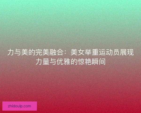 力与美的完美融合：美女举重运动员展现力量与优雅的惊艳瞬间