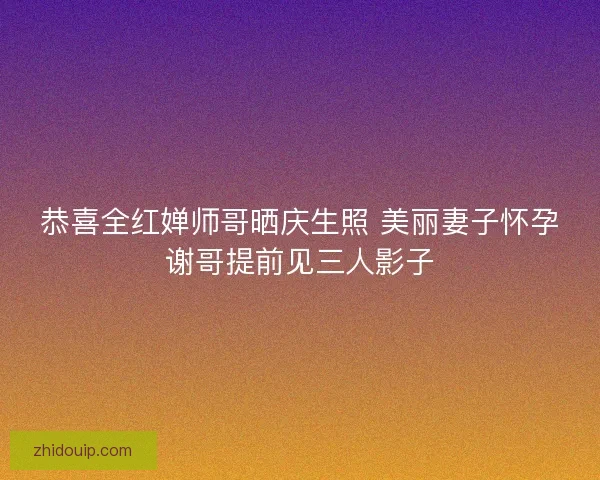 恭喜全红婵师哥晒庆生照 美丽妻子怀孕谢哥提前见三人影子