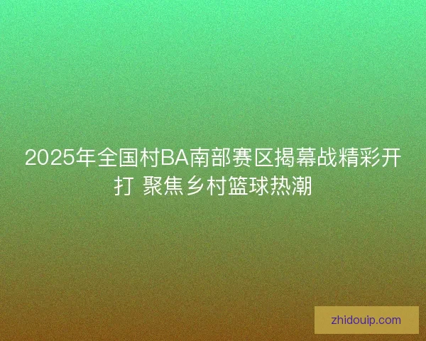 2025年全国村BA南部赛区揭幕战精彩开打 聚焦乡村篮球热潮