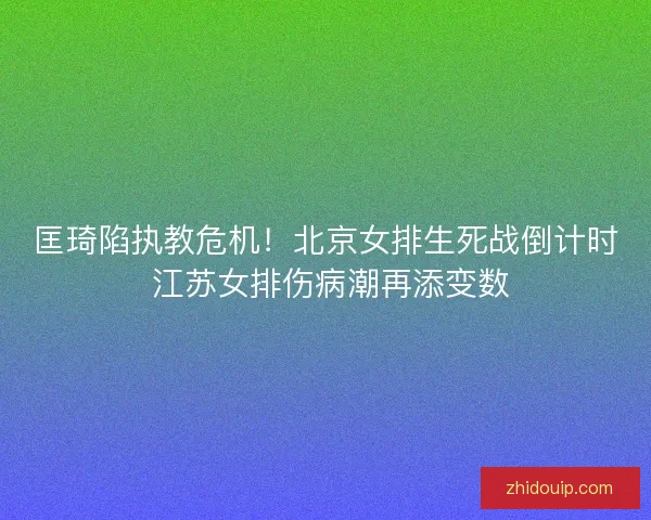 匡琦陷执教危机！北京女排生死战倒计时 江苏女排伤病潮再添变数