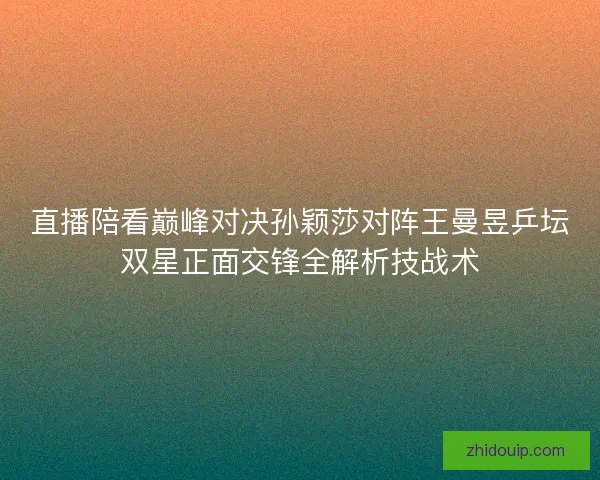 直播陪看巅峰对决孙颖莎对阵王曼昱乒坛双星正面交锋全解析技战术