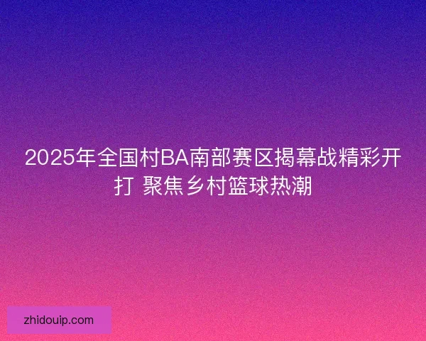 2025年全国村BA南部赛区揭幕战精彩开打 聚焦乡村篮球热潮