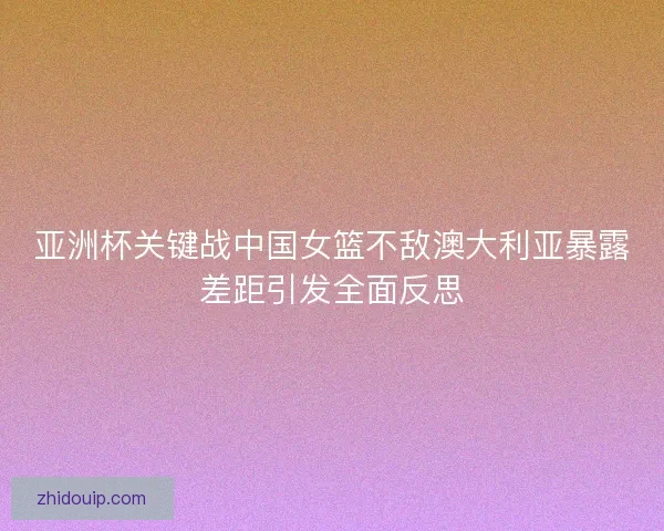 亚洲杯关键战中国女篮不敌澳大利亚暴露差距引发全面反思