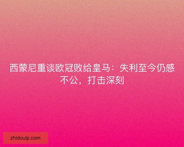 西蒙尼重谈欧冠败给皇马：失利至今仍感不公，打击深刻
