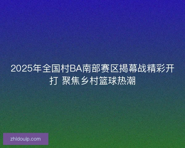 2025年全国村BA南部赛区揭幕战精彩开打 聚焦乡村篮球热潮