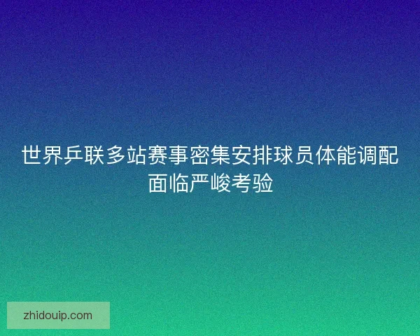 世界乒联多站赛事密集安排球员体能调配面临严峻考验
