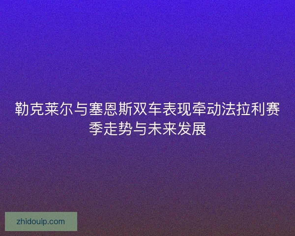 勒克莱尔与塞恩斯双车表现牵动法拉利赛季走势与未来发展