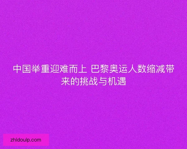 中国举重迎难而上 巴黎奥运人数缩减带来的挑战与机遇 中国举重迎难而上 巴黎奥运人数缩减带来的挑战与机遇
