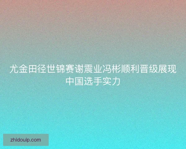 尤金田径世锦赛谢震业冯彬顺利晋级展现中国选手实力 尤金田径世锦赛谢震业冯彬顺利晋级展现中国选手实力