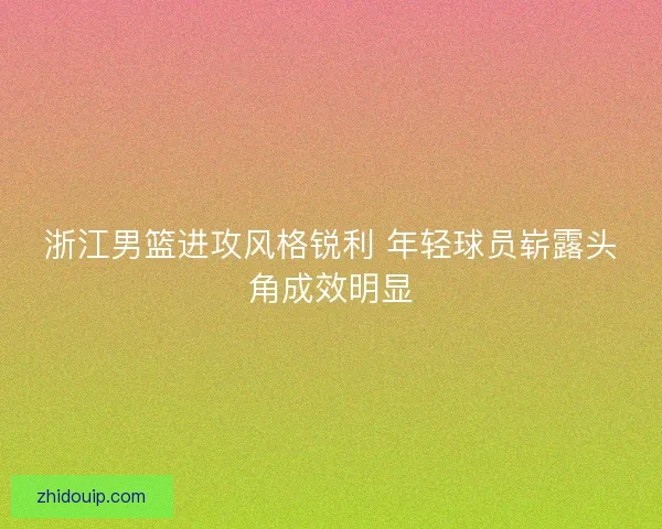 浙江男篮进攻风格锐利 年轻球员崭露头角成效明显